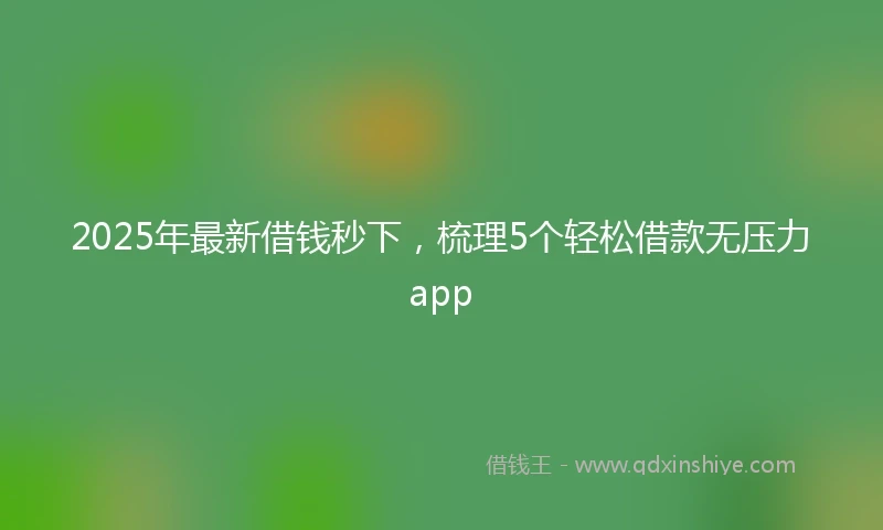 2025年最新借钱秒下，梳理5个轻松借款无压力app