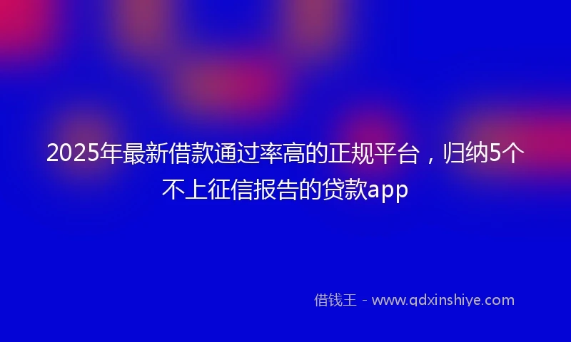 2025年最新借款通过率高的正规平台，归纳5个不上征信报告的贷款app