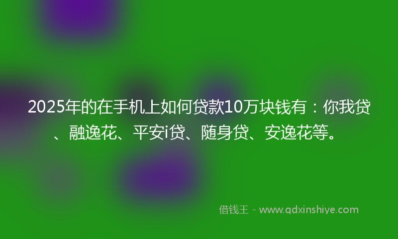 2025年的在手机上如何贷款10万块钱有：你我贷、融逸花、平安i贷、随身贷、安逸花等。