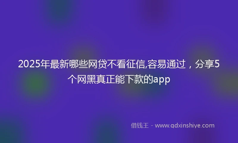 2025年最新哪些网贷不看征信,容易通过，分享5个网黑真正能下款的app
