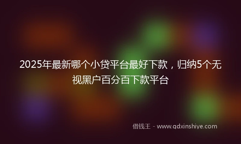 2025年最新哪个小贷平台最好下款，归纳5个无视黑户百分百下款平台
