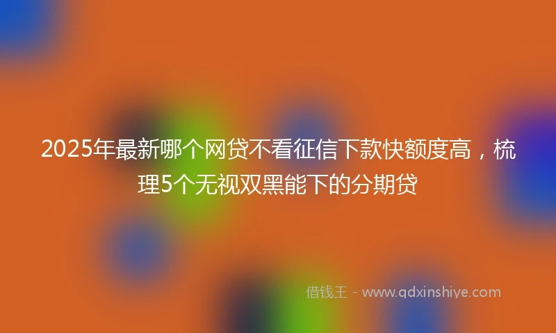 2025年最新哪个网贷不看征信下款快额度高，梳理5个无视双黑能下的分期贷