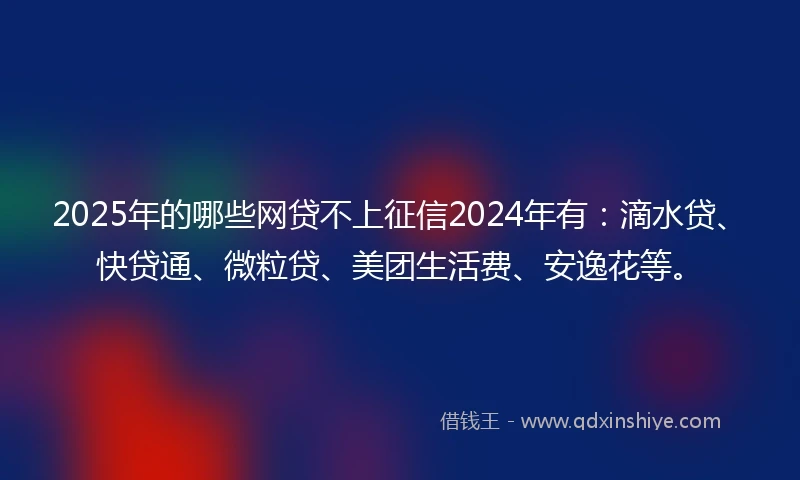 2025年的哪些网贷不上征信2024年有：滴水贷、快贷通、微粒贷、美团生活费、安逸花等。