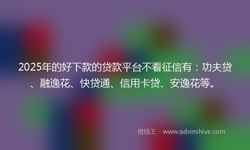 2025年的好下款的贷款平台不看征信有：功夫贷、融逸花、快贷通、信用卡贷、安逸花等。