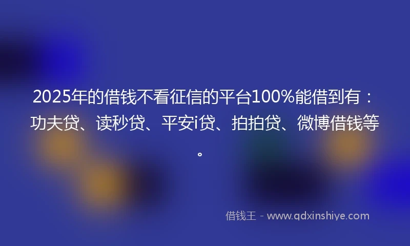 2025年的借钱不看征信的平台100%能借到有：功夫贷、读秒贷、平安i贷、拍拍贷、微博借钱等。