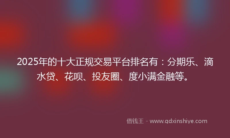 2025年的十大正规交易平台排名有：分期乐、滴水贷、花呗、投友圈、度小满金融等。