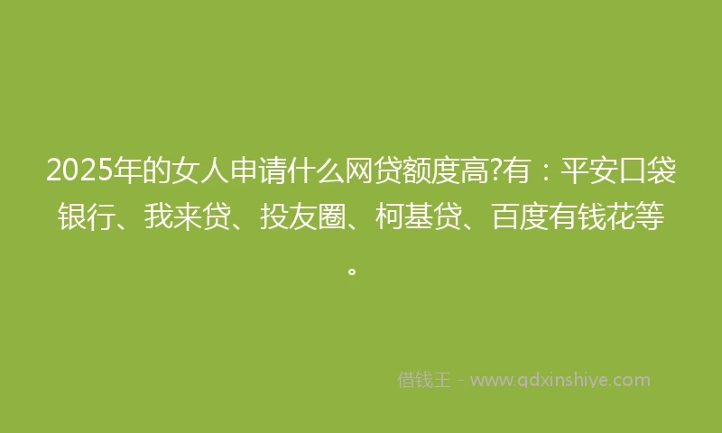 2025年的女人申请什么网贷额度高?有：平安口袋银行、我来贷、投友圈、柯基贷、百度有钱花等。