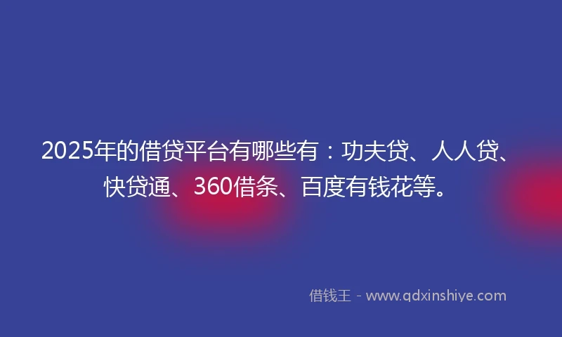 2025年的借贷平台有哪些有：功夫贷、人人贷、快贷通、360借条、百度有钱花等。