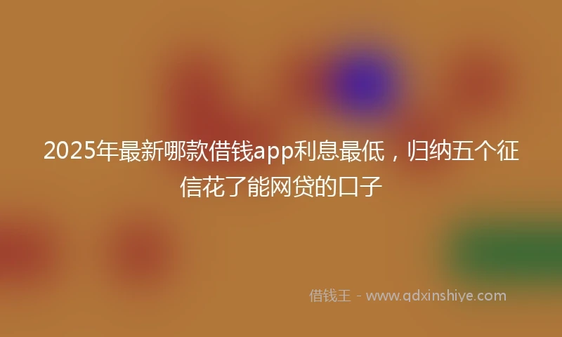 2025年最新哪款借钱app利息最低，归纳五个征信花了能网贷的口子