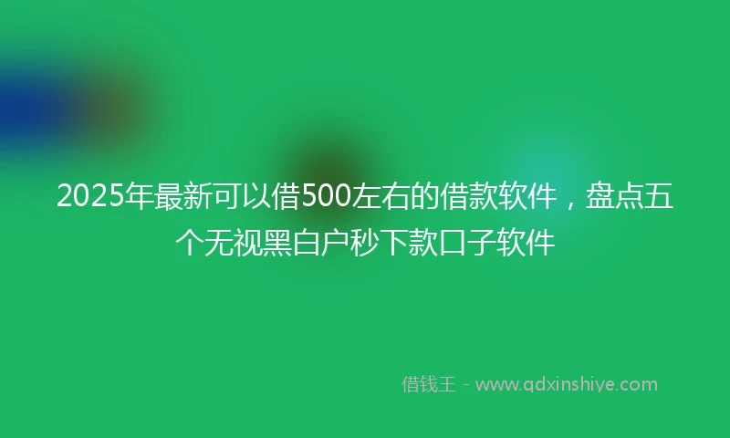 2025年最新可以借500左右的借款软件，盘点五个无视黑白户秒下款口子软件