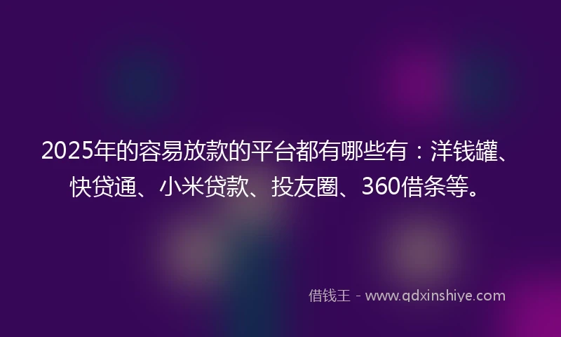2025年的容易放款的平台都有哪些有：洋钱罐、快贷通、小米贷款、投友圈、360借条等。