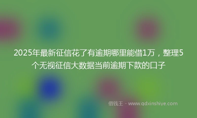 2025年最新征信花了有逾期哪里能借1万，整理5个无视征信大数据当前逾期下款的口子