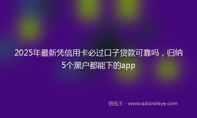 2025年最新凭信用卡必过口子贷款可靠吗，归纳5个黑户都能下的app