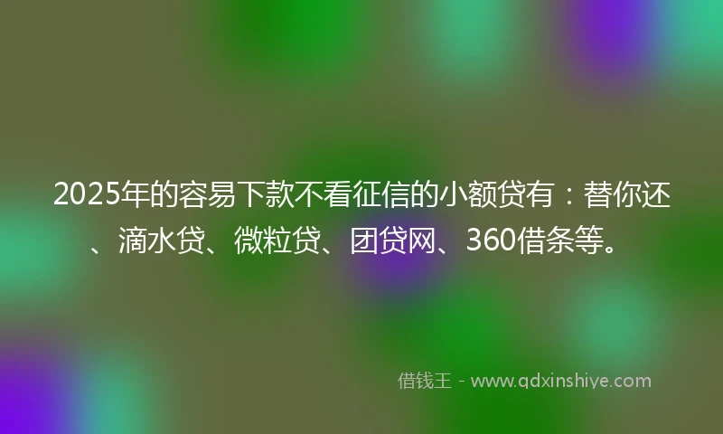 2025年的容易下款不看征信的小额贷有：替你还、滴水贷、微粒贷、团贷网、360借条等。