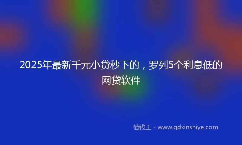 2025年最新千元小贷秒下的，罗列5个利息低的网贷软件