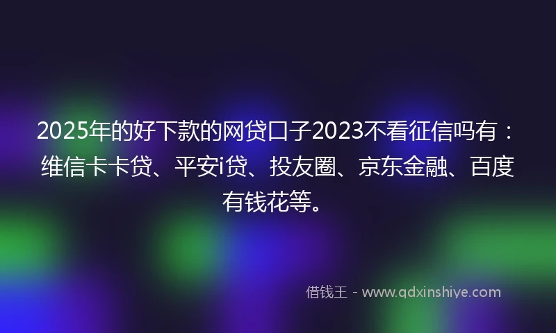 2025年的好下款的网贷口子2023不看征信吗有：维信卡卡贷、平安i贷、投友圈、京东金融、百度有钱花等。
