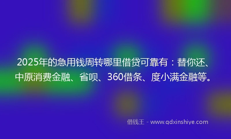 2025年的急用钱周转哪里借贷可靠有：替你还、中原消费金融、省呗、360借条、度小满金融等。