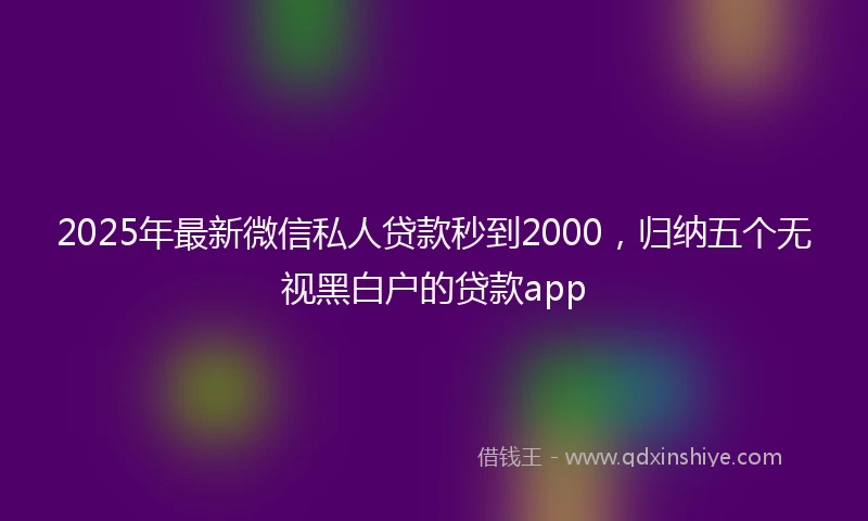 2025年最新微信私人贷款秒到2000，归纳五个无视黑白户的贷款app
