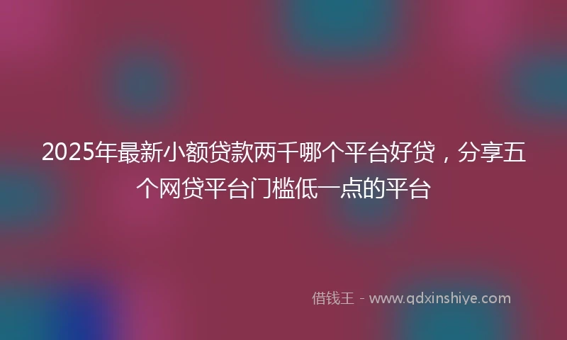 2025年最新小额贷款两千哪个平台好贷，分享五个网贷平台门槛低一点的平台