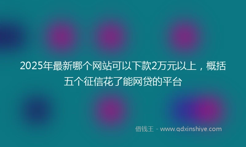 2025年最新哪个网站可以下款2万元以上，概括五个征信花了能网贷的平台