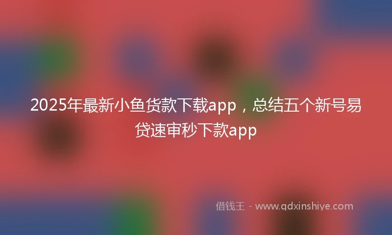 2025年最新小鱼货款下载app，总结五个新号易贷速审秒下款app