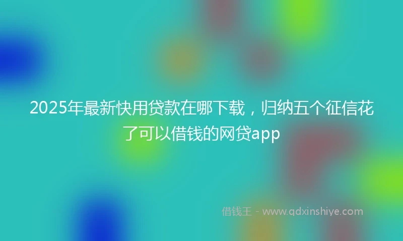 2025年最新快用贷款在哪下载，归纳五个征信花了可以借钱的网贷app