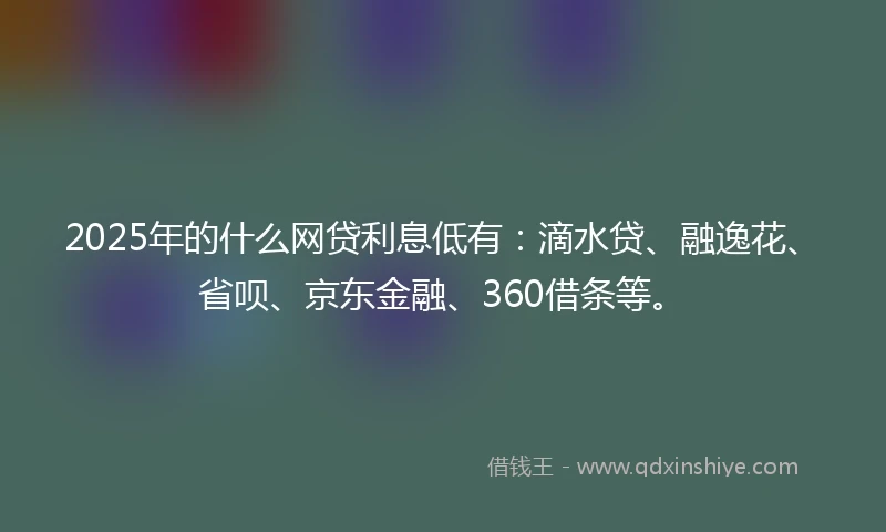 2025年的什么网贷利息低有：滴水贷、融逸花、省呗、京东金融、360借条等。