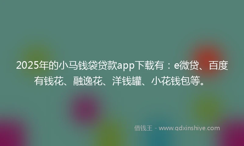 2025年的小马钱袋贷款app下载有：e微贷、百度有钱花、融逸花、洋钱罐、小花钱包等。