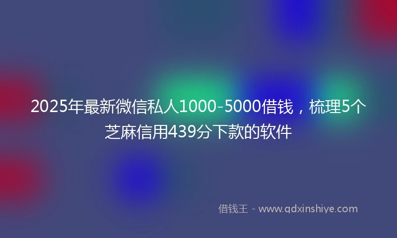 2025年最新微信私人1000-5000借钱，梳理5个芝麻信用439分下款的软件