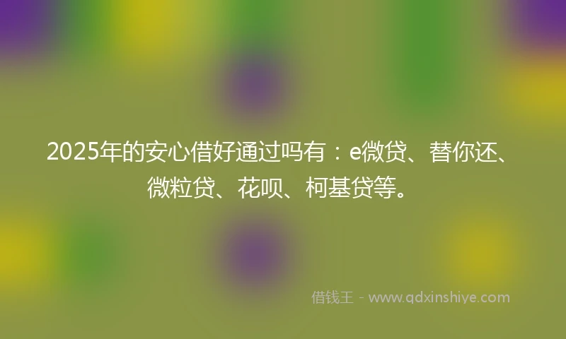 2025年的安心借好通过吗有：e微贷、替你还、微粒贷、花呗、柯基贷等。