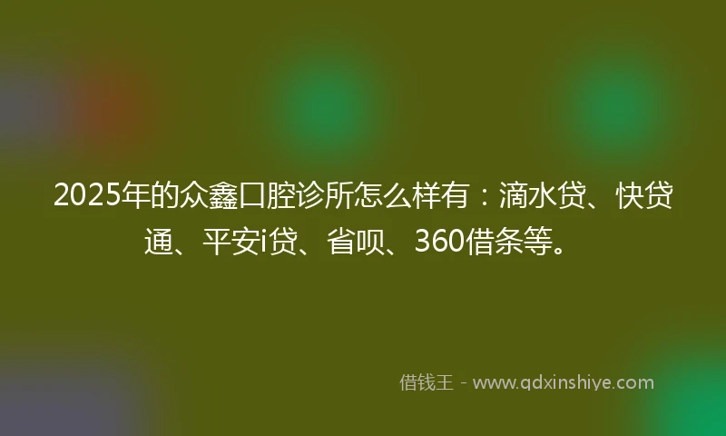 2025年的众鑫口腔诊所怎么样有：滴水贷、快贷通、平安i贷、省呗、360借条等。