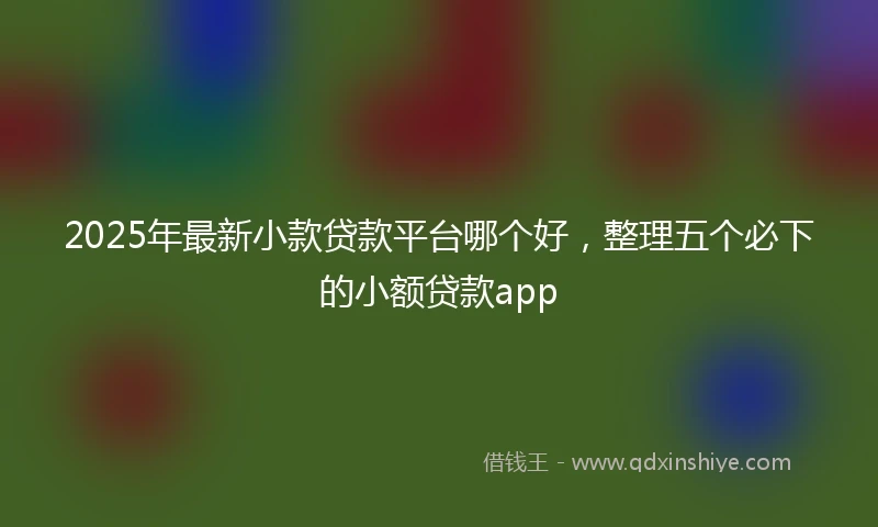 2025年最新小款贷款平台哪个好，整理五个必下的小额贷款app