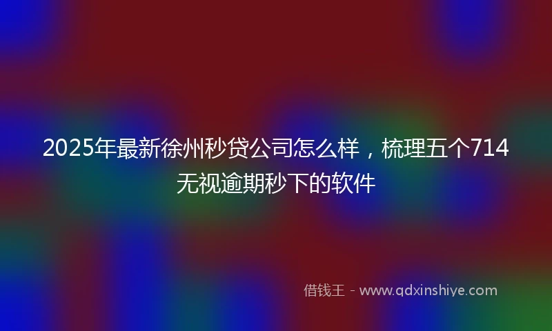2025年最新徐州秒贷公司怎么样，梳理五个714无视逾期秒下的软件