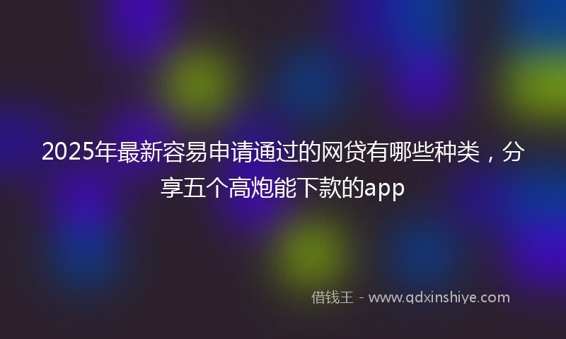 2025年最新容易申请通过的网贷有哪些种类，分享五个高炮能下款的app