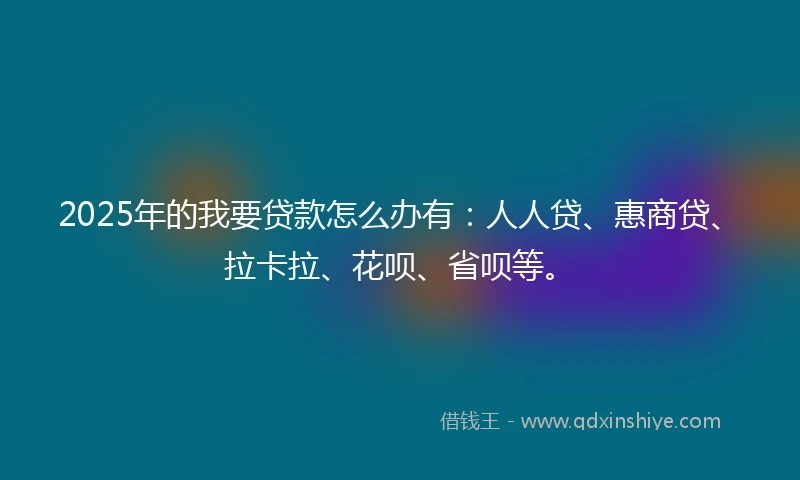 2025年的我要贷款怎么办有：人人贷、惠商贷、拉卡拉、花呗、省呗等。