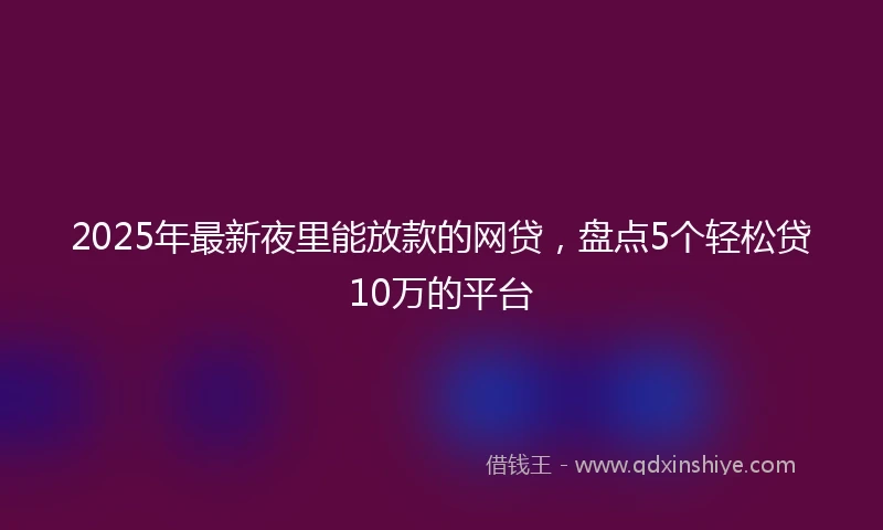 2025年最新夜里能放款的网贷，盘点5个轻松贷10万的平台