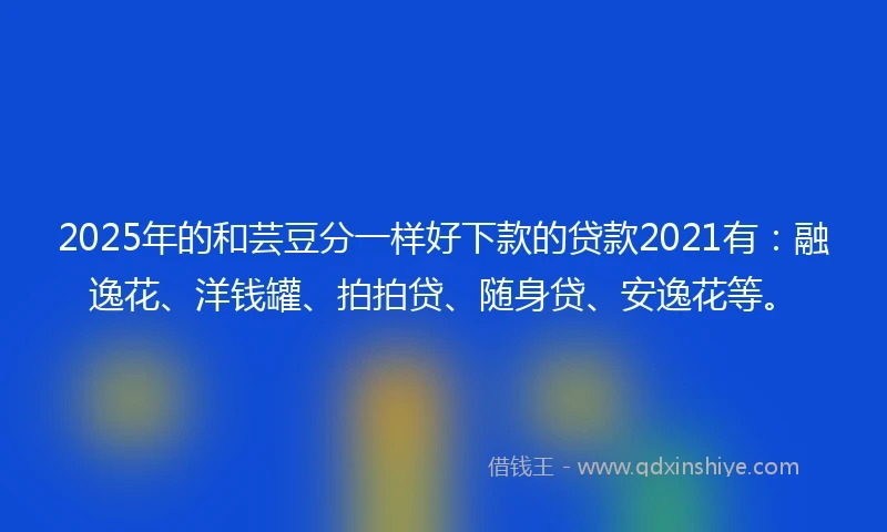 2025年的和芸豆分一样好下款的贷款2021有：融逸花、洋钱罐、拍拍贷、随身贷、安逸花等。