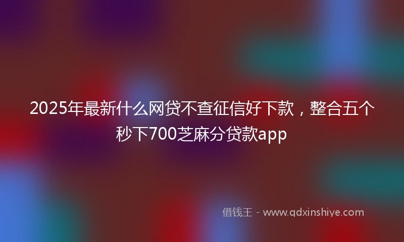 2025年最新什么网贷不查征信好下款，整合五个秒下700芝麻分贷款app