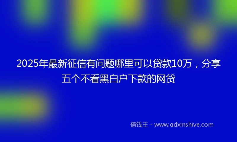 2025年最新征信有问题哪里可以贷款10万，分享五个不看黑白户下款的网贷