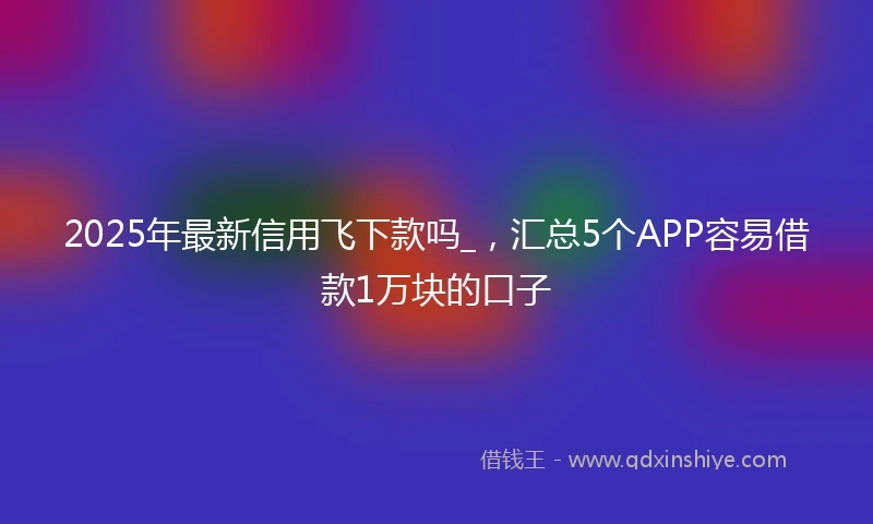 2025年最新信用飞下款吗_，汇总5个APP容易借款1万块的口子