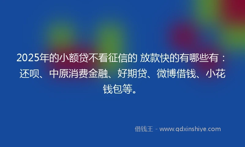 2025年的小额贷不看征信的 放款快的有哪些有：还呗、中原消费金融、好期贷、微博借钱、小花钱包等。