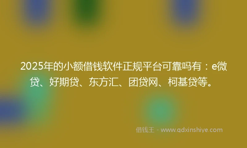 2025年的小额借钱软件正规平台可靠吗有：e微贷、好期贷、东方汇、团贷网、柯基贷等。