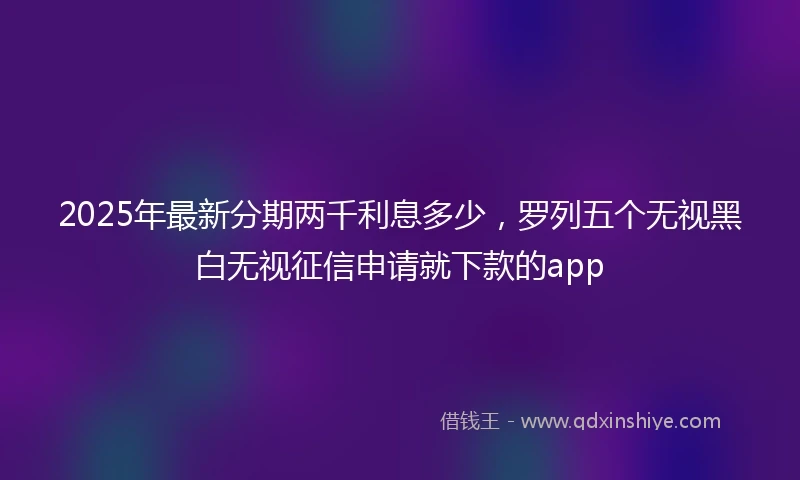 2025年最新分期两千利息多少，罗列五个无视黑白无视征信申请就下款的app