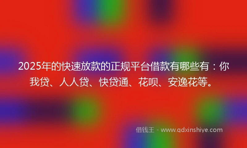 2025年的快速放款的正规平台借款有哪些有：你我贷、人人贷、快贷通、花呗、安逸花等。