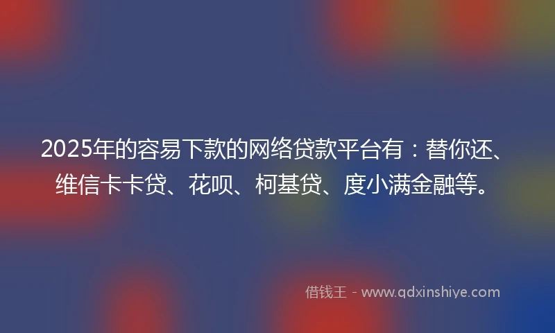 2025年的容易下款的网络贷款平台有：替你还、维信卡卡贷、花呗、柯基贷、度小满金融等。