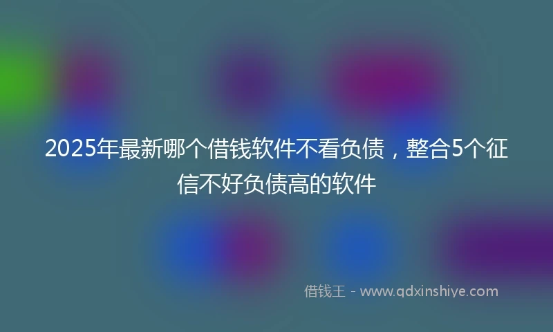 2025年最新哪个借钱软件不看负债，整合5个征信不好负债高的软件