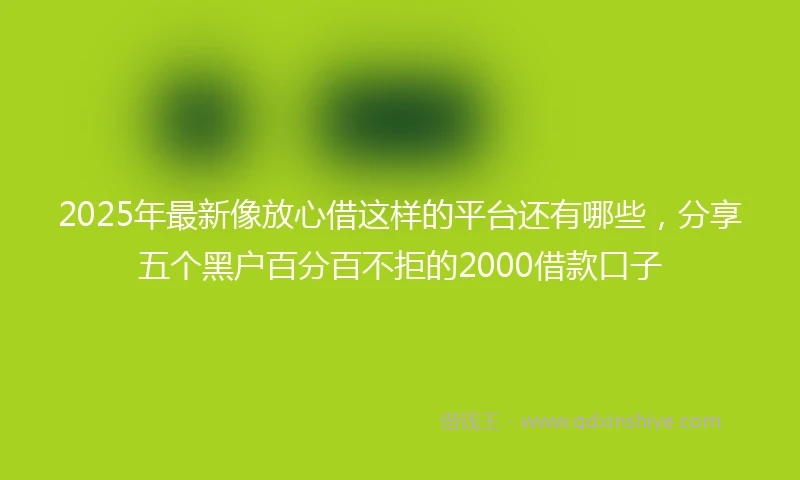 2025年最新像放心借这样的平台还有哪些，分享五个黑户百分百不拒的2000借款口子