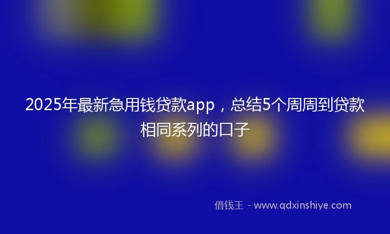 2025年最新急用钱贷款app，总结5个周周到贷款相同系列的口子