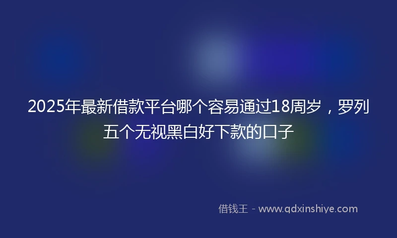 2025年最新借款平台哪个容易通过18周岁，罗列五个无视黑白好下款的口子