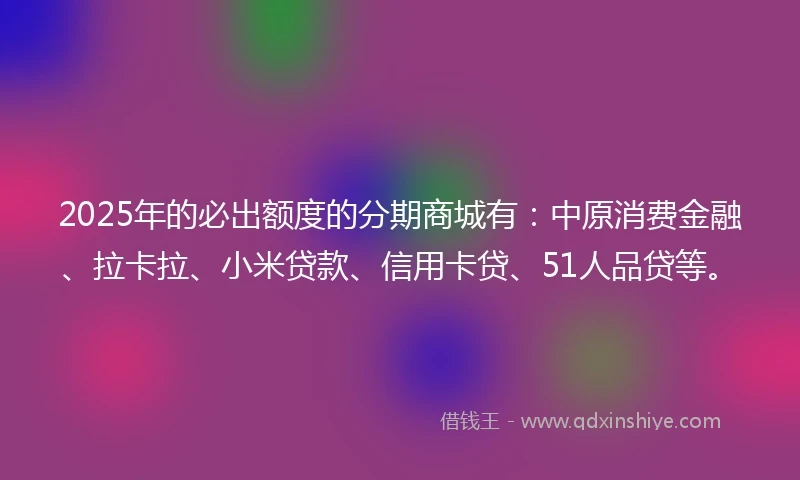 2025年的必出额度的分期商城有：中原消费金融、拉卡拉、小米贷款、信用卡贷、51人品贷等。